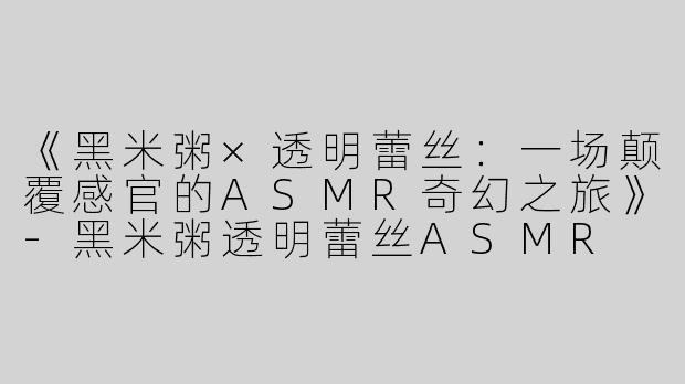 《黑米粥×透明蕾丝：一场颠覆感官的ASMR奇幻之旅》-黑米粥透明蕾丝ASMR