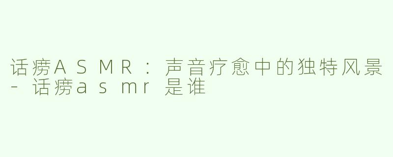 话痨ASMR：声音疗愈中的独特风景-话痨asmr是谁