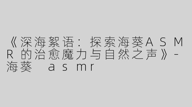 《深海絮语：探索海葵ASMR的治愈魔力与自然之声》-海葵 asmr