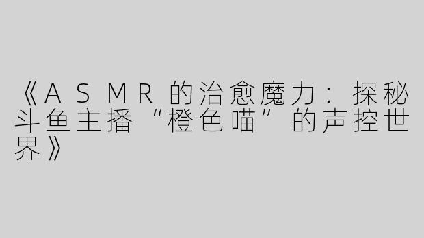 《ASMR的治愈魔力：探秘斗鱼主播“橙色喵”的声控世界》