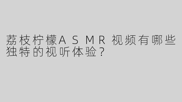 荔枝柠檬ASMR视频有哪些独特的视听体验？