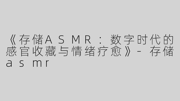 《存储ASMR：数字时代的感官收藏与情绪疗愈》-存储asmr