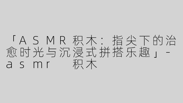 「ASMR积木：指尖下的治愈时光与沉浸式拼搭乐趣」-asmr 积木