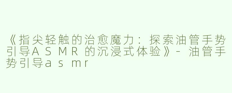 《指尖轻触的治愈魔力：探索油管手势引导ASMR的沉浸式体验》-油管手势引导asmr