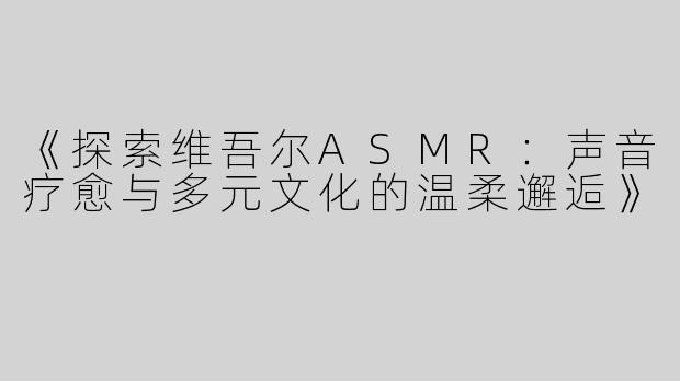 《探索维吾尔ASMR：声音疗愈与多元文化的温柔邂逅》