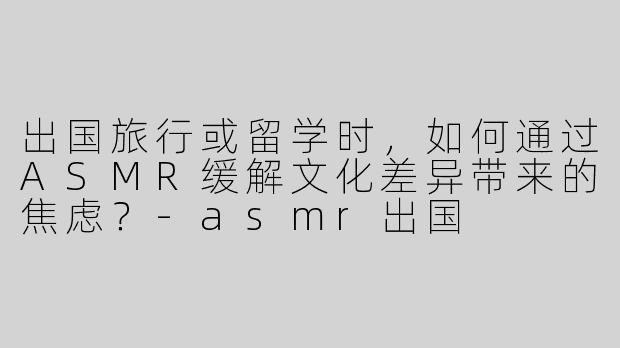 出国旅行或留学时，如何通过ASMR缓解文化差异带来的焦虑？-asmr出国