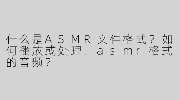 什么是ASMR文件格式？如何播放或处理.asmr格式的音频？