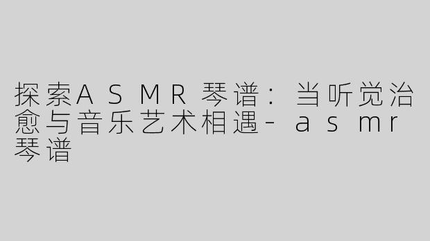 探索ASMR琴谱：当听觉治愈与音乐艺术相遇-asmr琴谱