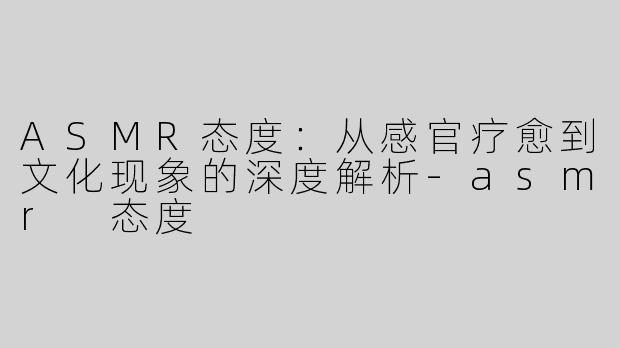 ASMR态度：从感官疗愈到文化现象的深度解析-asmr 态度