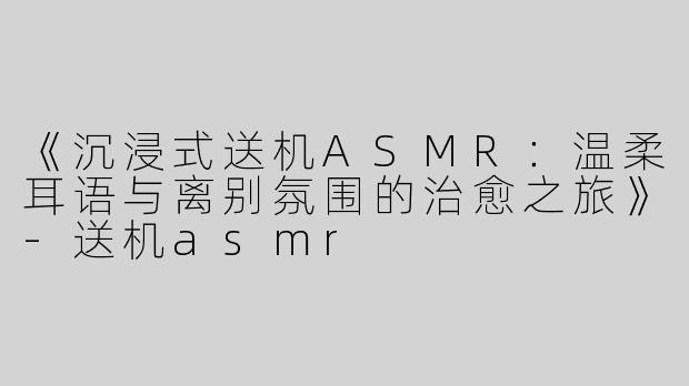 《沉浸式送机ASMR：温柔耳语与离别氛围的治愈之旅》-送机asmr