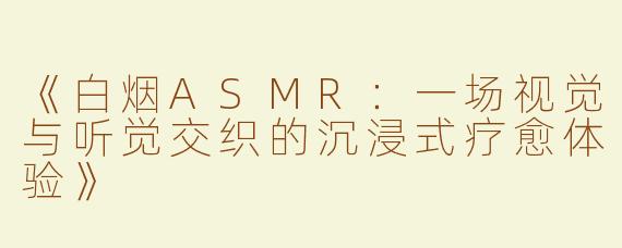 《白烟ASMR：一场视觉与听觉交织的沉浸式疗愈体验》