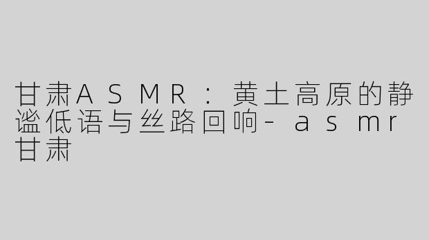 甘肃ASMR：黄土高原的静谧低语与丝路回响-asmr甘肃