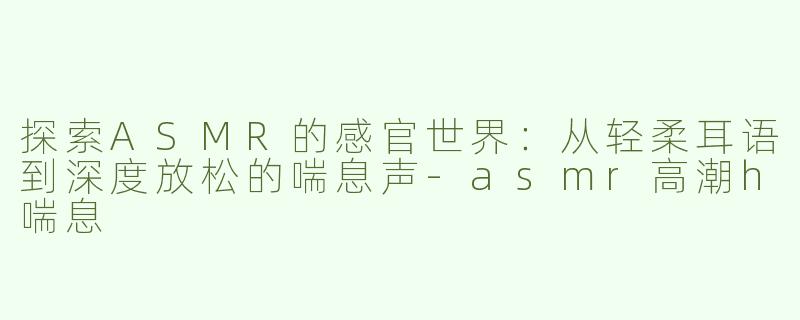 探索ASMR的感官世界：从轻柔耳语到深度放松的喘息声