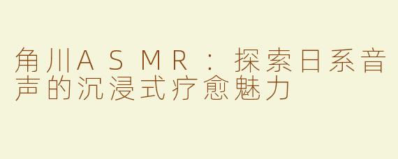 角川ASMR：探索日系音声的沉浸式疗愈魅力