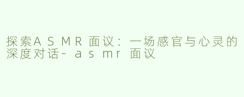 探索ASMR面议：一场感官与心灵的深度对话-asmr面议