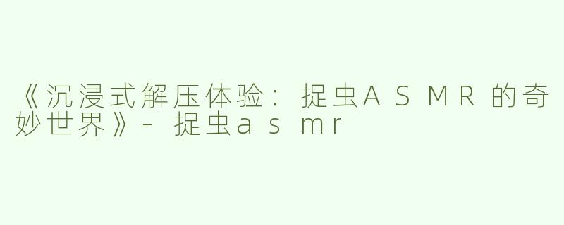《沉浸式解压体验：捉虫ASMR的奇妙世界》-捉虫asmr