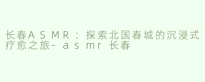 长春ASMR：探索北国春城的沉浸式疗愈之旅-asmr长春