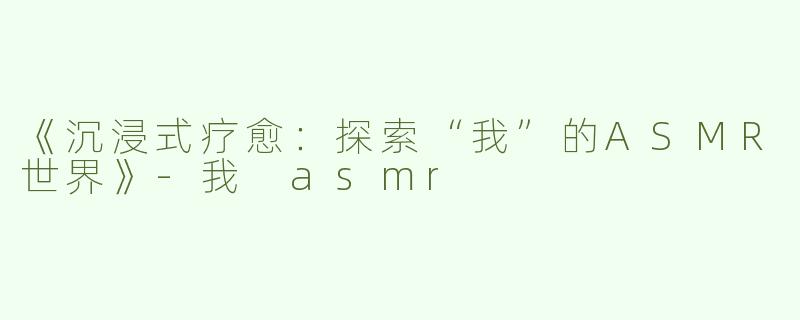 《沉浸式疗愈：探索“我”的ASMR世界》-我 asmr