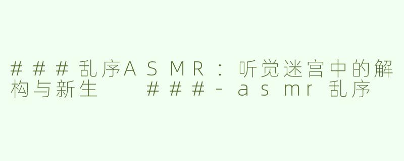 ###乱序ASMR：听觉迷宫中的解构与新生

###-asmr乱序