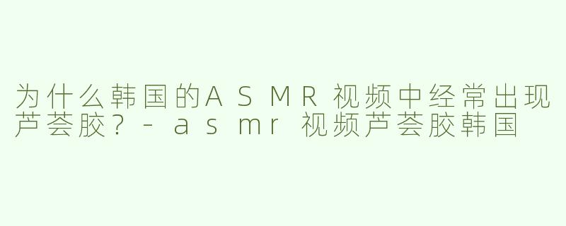 为什么韩国的ASMR视频中经常出现芦荟胶？