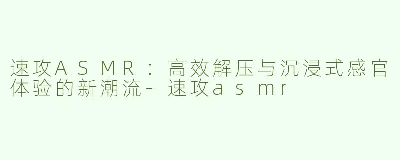 速攻ASMR：高效解压与沉浸式感官体验的新潮流-速攻asmr