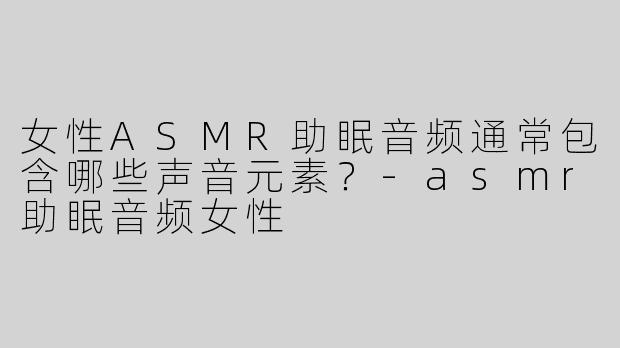 女性ASMR助眠音频通常包含哪些声音元素？