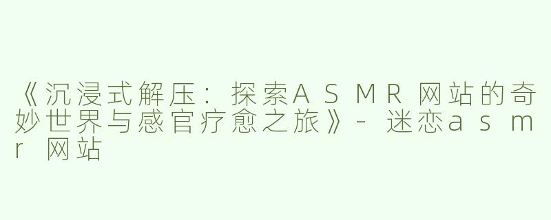 《沉浸式解压：探索ASMR网站的奇妙世界与感官疗愈之旅》-迷恋asmr网站