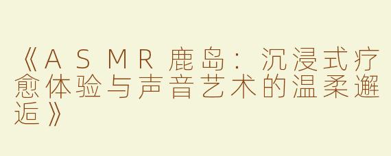 《ASMR鹿岛：沉浸式疗愈体验与声音艺术的温柔邂逅》