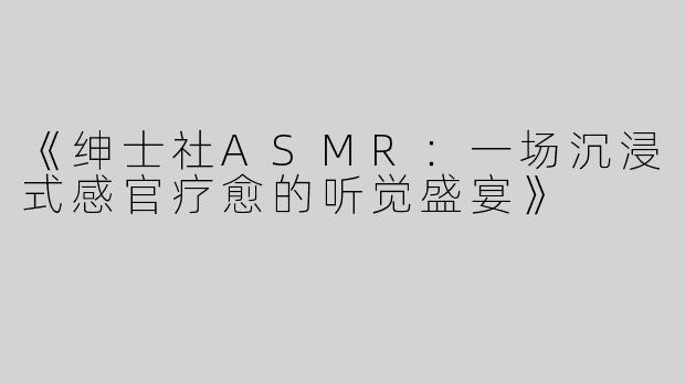 《绅士社ASMR：一场沉浸式感官疗愈的听觉盛宴》