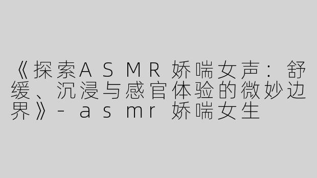 《探索ASMR娇喘女声：舒缓、沉浸与感官体验的微妙边界》-asmr娇喘女生