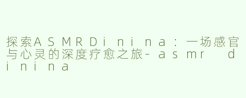 探索ASMRDinina：一场感官与心灵的深度疗愈之旅-asmr dinina