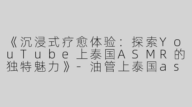 《沉浸式疗愈体验：探索YouTube上泰国ASMR的独特魅力》-油管上泰国asmr