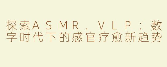 探索ASMR.VLP：数字时代下的感官疗愈新趋势