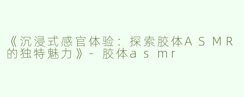 《沉浸式感官体验：探索胶体ASMR的独特魅力》-胶体asmr