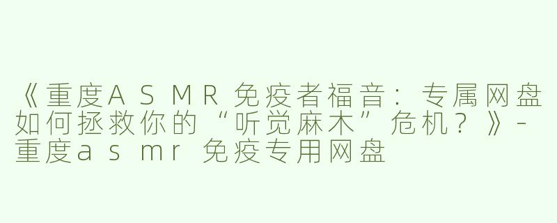 《重度ASMR免疫者福音：专属网盘如何拯救你的“听觉麻木”危机？》