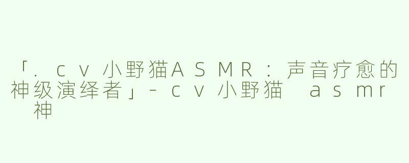 「.cv小野猫ASMR：声音疗愈的神级演绎者」-cv小野猫 asmr 神