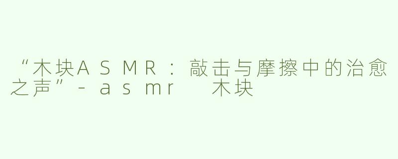 “木块ASMR：敲击与摩擦中的治愈之声”-asmr 木块