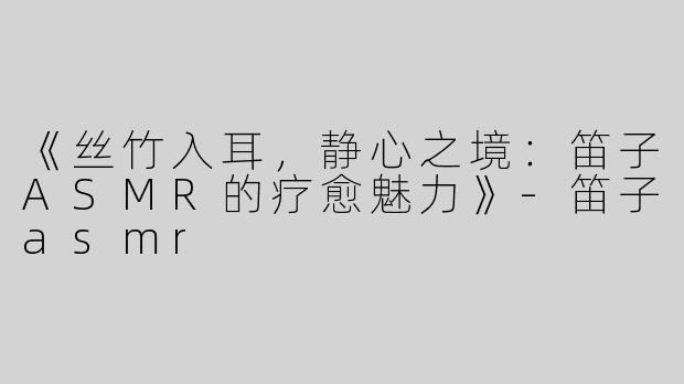 《丝竹入耳，静心之境：笛子ASMR的疗愈魅力》-笛子asmr