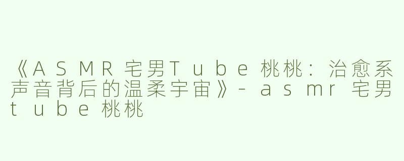 《ASMR宅男Tube桃桃：治愈系声音背后的温柔宇宙》-asmr宅男tube桃桃