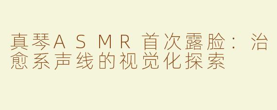 真琴ASMR首次露脸：治愈系声线的视觉化探索