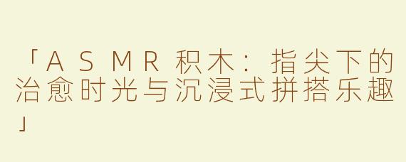 「ASMR积木：指尖下的治愈时光与沉浸式拼搭乐趣」