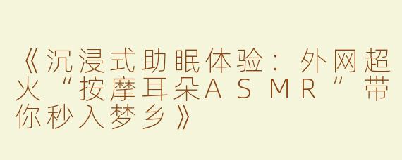 《沉浸式助眠体验：外网超火“按摩耳朵ASMR”带你秒入梦乡》