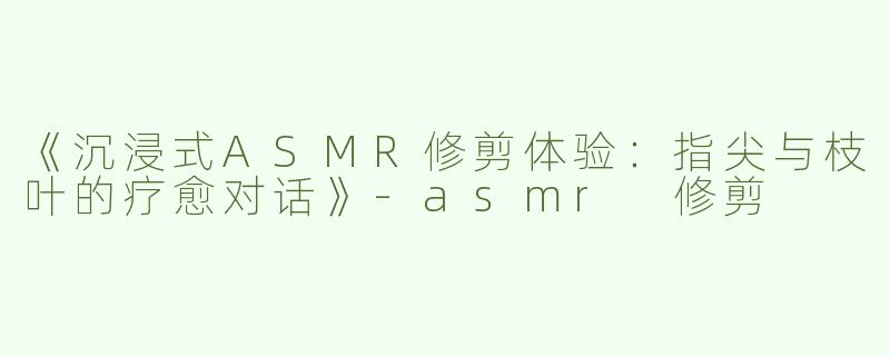 《沉浸式ASMR修剪体验：指尖与枝叶的疗愈对话》-asmr 修剪