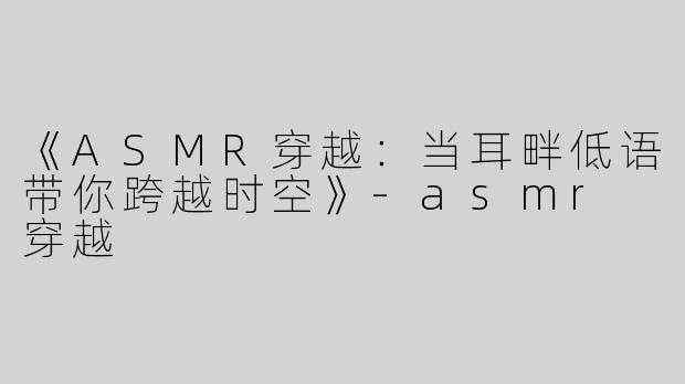 《ASMR穿越：当耳畔低语带你跨越时空》-asmr 穿越