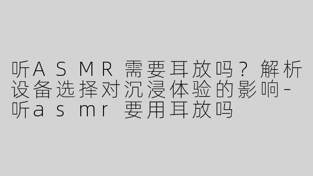 听ASMR需要耳放吗？解析设备选择对沉浸体验的影响-听asmr要用耳放吗