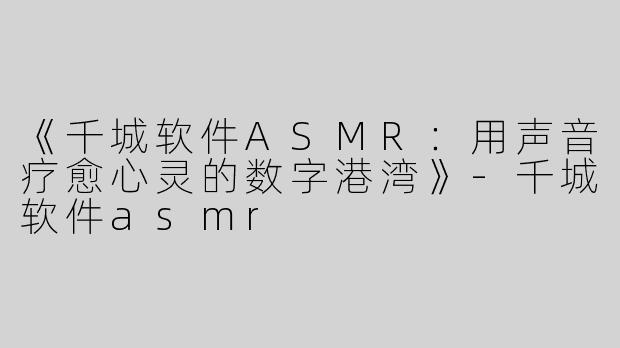 《千城软件ASMR：用声音疗愈心灵的数字港湾》-千城软件asmr