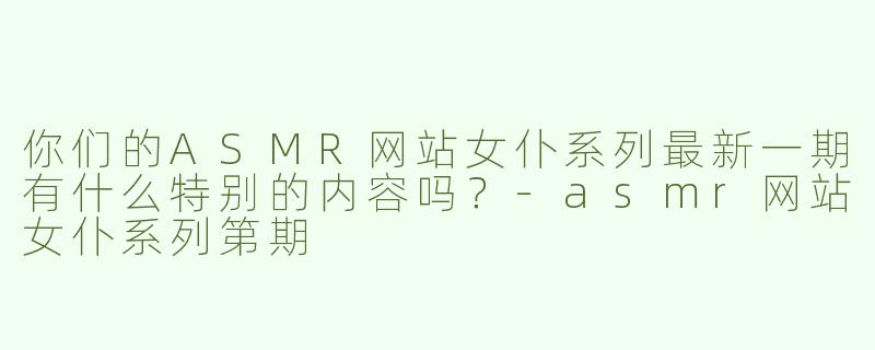 你们的ASMR网站女仆系列最新一期有什么特别的内容吗？-asmr网站女仆系列第期