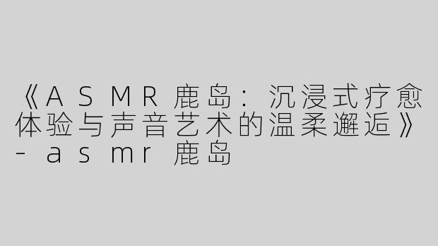 《ASMR鹿岛：沉浸式疗愈体验与声音艺术的温柔邂逅》-asmr鹿岛