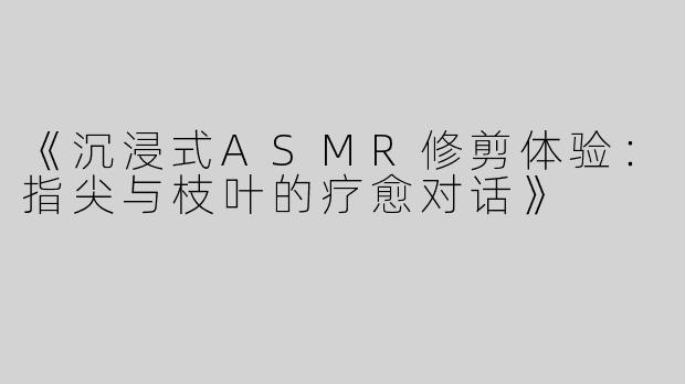 《沉浸式ASMR修剪体验：指尖与枝叶的疗愈对话》