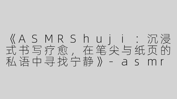 《ASMRShuji：沉浸式书写疗愈，在笔尖与纸页的私语中寻找宁静》-asmr shuji